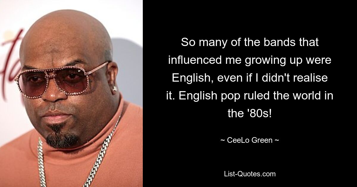 So many of the bands that influenced me growing up were English, even if I didn't realise it. English pop ruled the world in the '80s! — © CeeLo Green