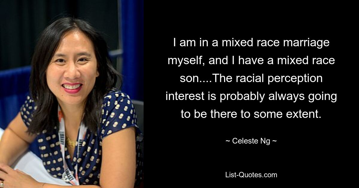 I am in a mixed race marriage myself, and I have a mixed race son....The racial perception interest is probably always going to be there to some extent. — © Celeste Ng