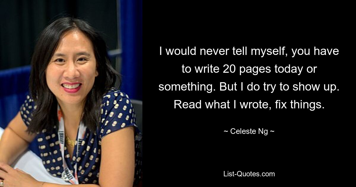 I would never tell myself, you have to write 20 pages today or something. But I do try to show up. Read what I wrote, fix things. — © Celeste Ng