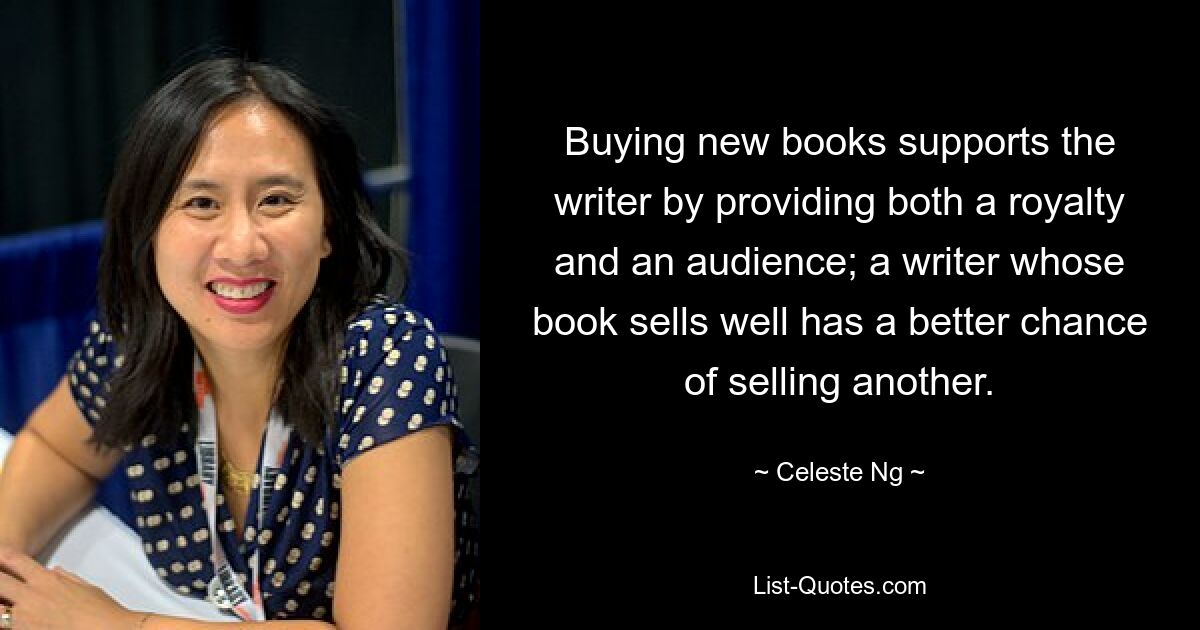 Buying new books supports the writer by providing both a royalty and an audience; a writer whose book sells well has a better chance of selling another. — © Celeste Ng