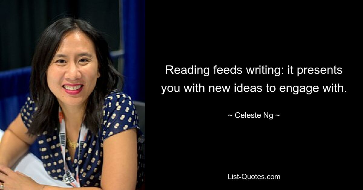 Reading feeds writing: it presents you with new ideas to engage with. — © Celeste Ng