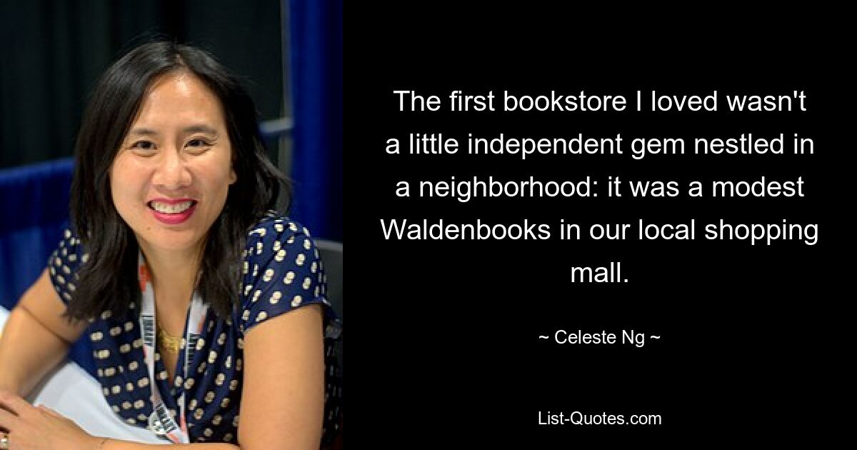 The first bookstore I loved wasn't a little independent gem nestled in a neighborhood: it was a modest Waldenbooks in our local shopping mall. — © Celeste Ng