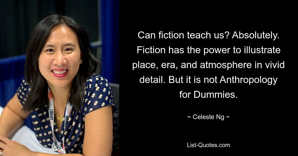 Can fiction teach us? Absolutely. Fiction has the power to illustrate place, era, and atmosphere in vivid detail. But it is not Anthropology for Dummies. — © Celeste Ng