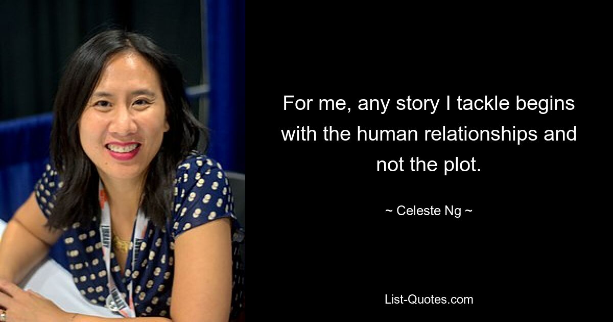 For me, any story I tackle begins with the human relationships and not the plot. — © Celeste Ng