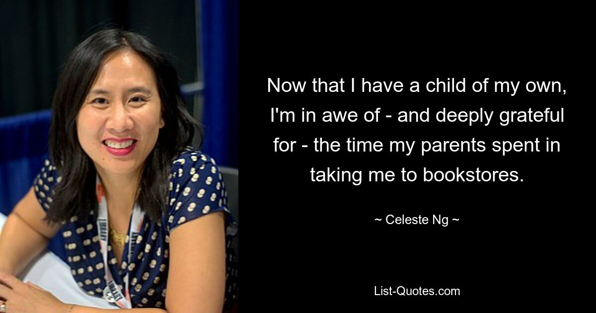 Now that I have a child of my own, I'm in awe of - and deeply grateful for - the time my parents spent in taking me to bookstores. — © Celeste Ng