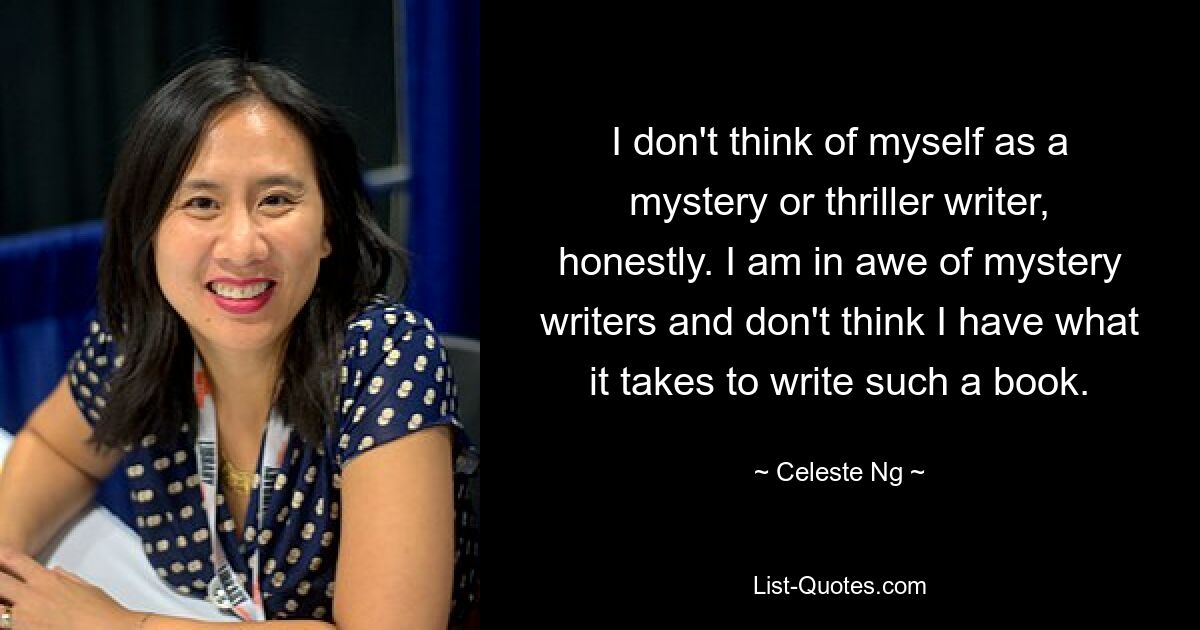 I don't think of myself as a mystery or thriller writer, honestly. I am in awe of mystery writers and don't think I have what it takes to write such a book. — © Celeste Ng