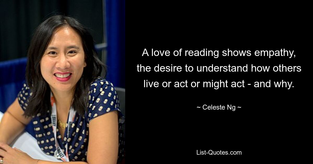 A love of reading shows empathy, the desire to understand how others live or act or might act - and why. — © Celeste Ng