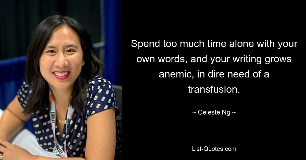 Spend too much time alone with your own words, and your writing grows anemic, in dire need of a transfusion. — © Celeste Ng