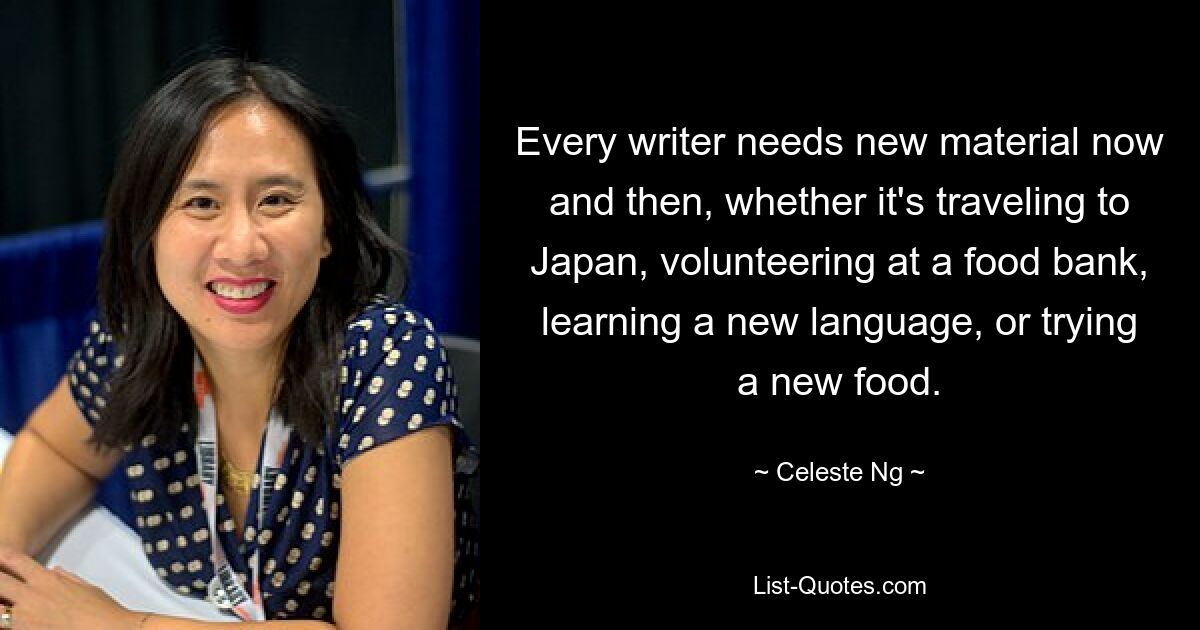 Every writer needs new material now and then, whether it's traveling to Japan, volunteering at a food bank, learning a new language, or trying a new food. — © Celeste Ng