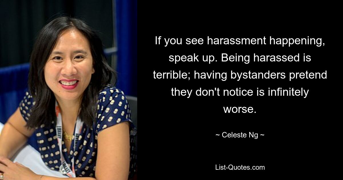 If you see harassment happening, speak up. Being harassed is terrible; having bystanders pretend they don't notice is infinitely worse. — © Celeste Ng