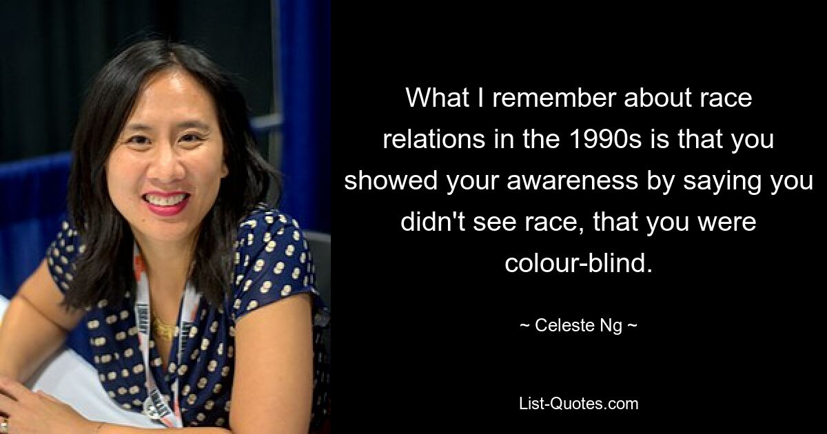 What I remember about race relations in the 1990s is that you showed your awareness by saying you didn't see race, that you were colour-blind. — © Celeste Ng