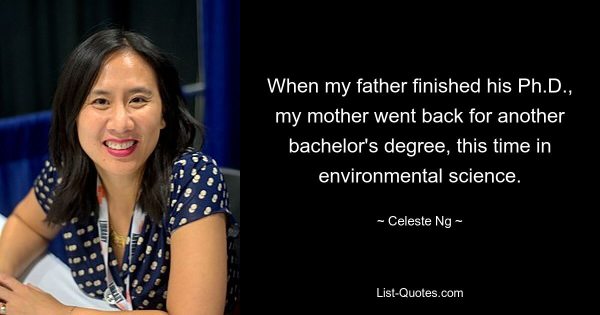 When my father finished his Ph.D., my mother went back for another bachelor's degree, this time in environmental science. — © Celeste Ng