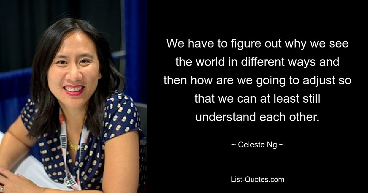 We have to figure out why we see the world in different ways and then how are we going to adjust so that we can at least still understand each other. — © Celeste Ng