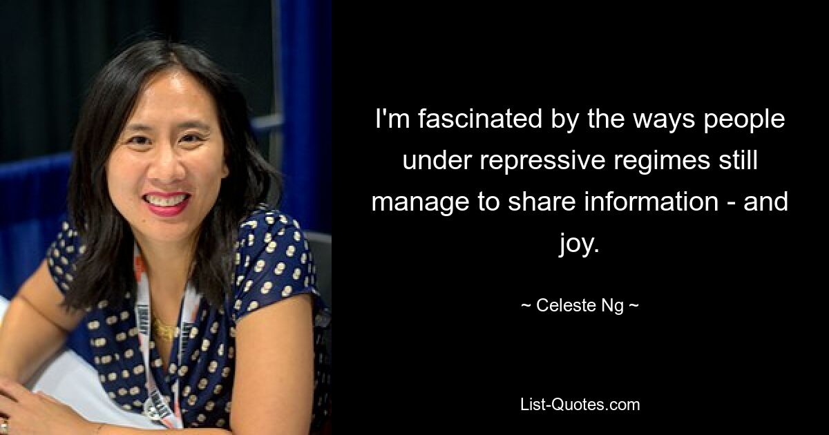 I'm fascinated by the ways people under repressive regimes still manage to share information - and joy. — © Celeste Ng