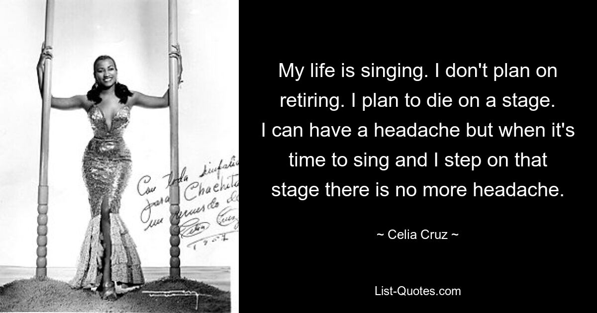 My life is singing. I don't plan on retiring. I plan to die on a stage. I can have a headache but when it's time to sing and I step on that stage there is no more headache. — © Celia Cruz