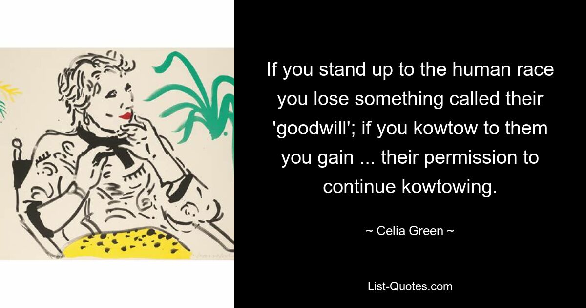 If you stand up to the human race you lose something called their 'goodwill'; if you kowtow to them you gain ... their permission to continue kowtowing. — © Celia Green