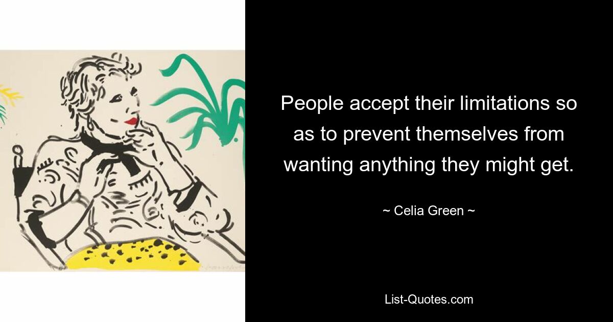 People accept their limitations so as to prevent themselves from wanting anything they might get. — © Celia Green