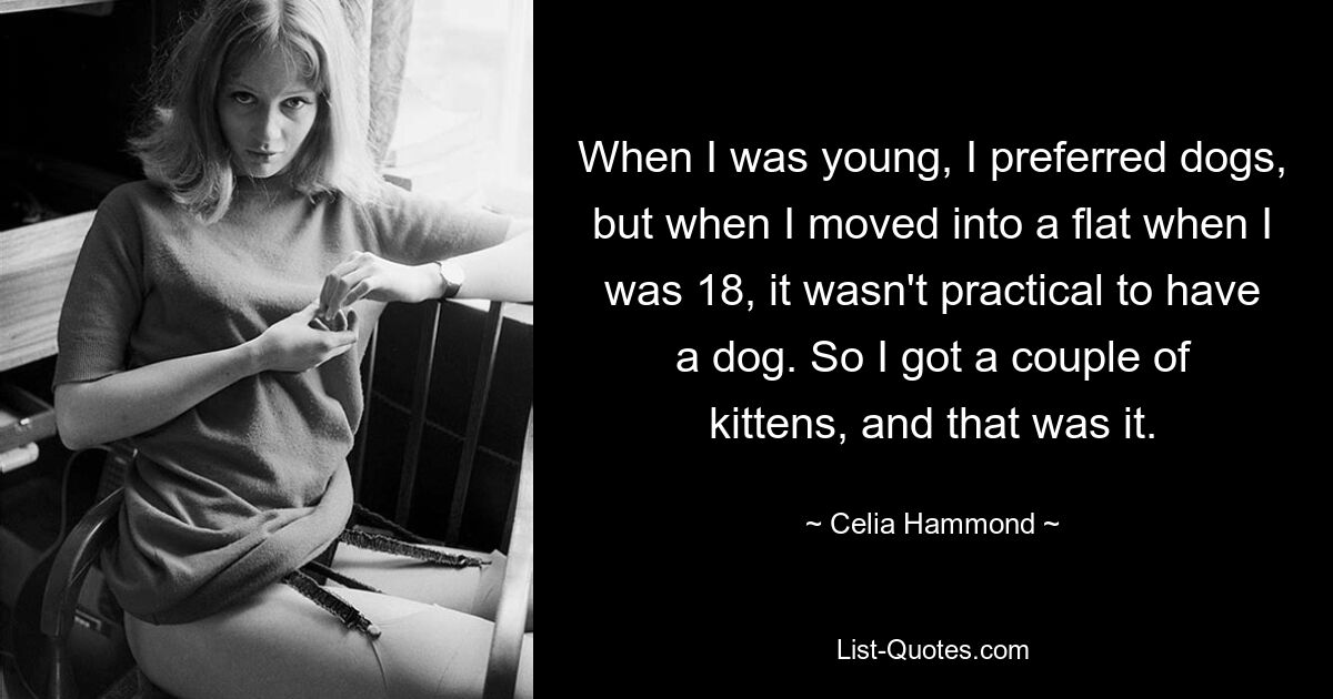 When I was young, I preferred dogs, but when I moved into a flat when I was 18, it wasn't practical to have a dog. So I got a couple of kittens, and that was it. — © Celia Hammond