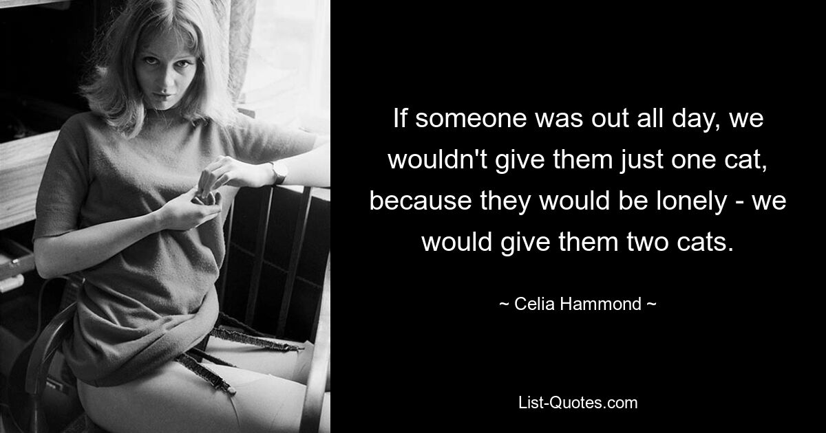 If someone was out all day, we wouldn't give them just one cat, because they would be lonely - we would give them two cats. — © Celia Hammond