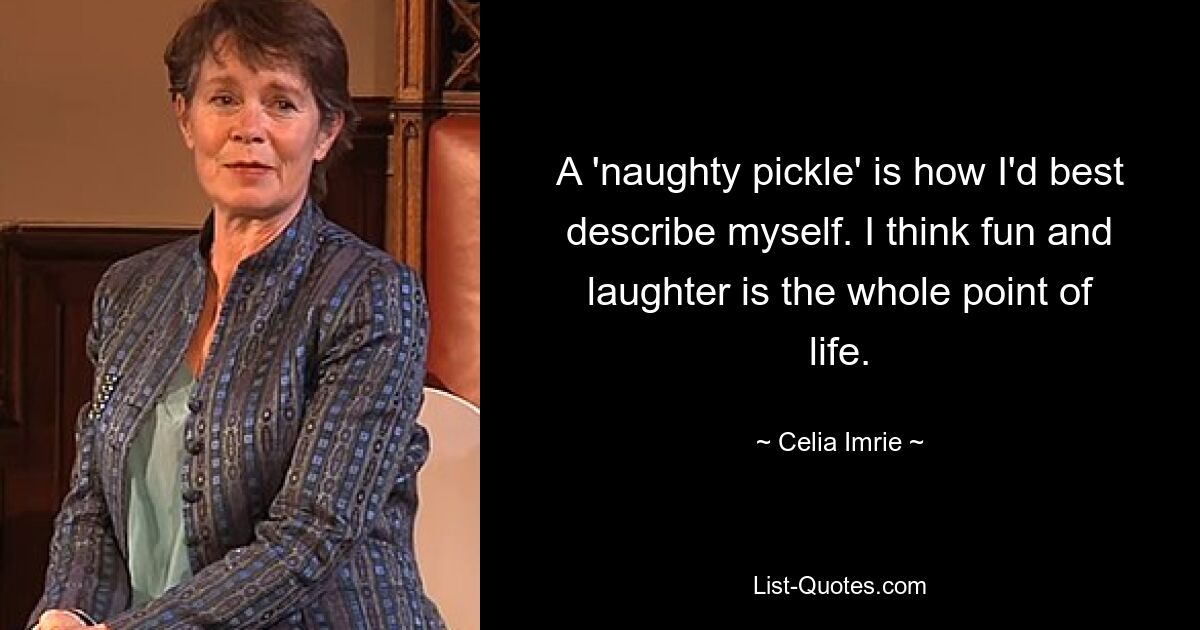 A 'naughty pickle' is how I'd best describe myself. I think fun and laughter is the whole point of life. — © Celia Imrie