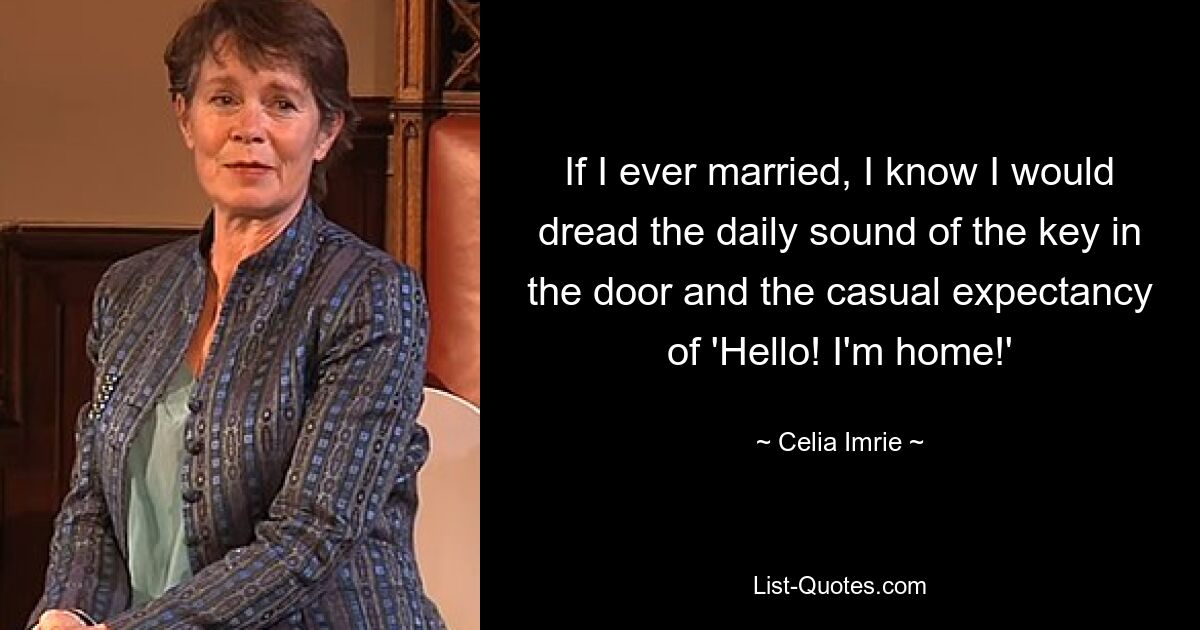 If I ever married, I know I would dread the daily sound of the key in the door and the casual expectancy of 'Hello! I'm home!' — © Celia Imrie