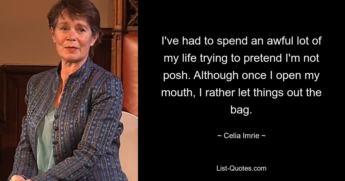 I've had to spend an awful lot of my life trying to pretend I'm not posh. Although once I open my mouth, I rather let things out the bag. — © Celia Imrie