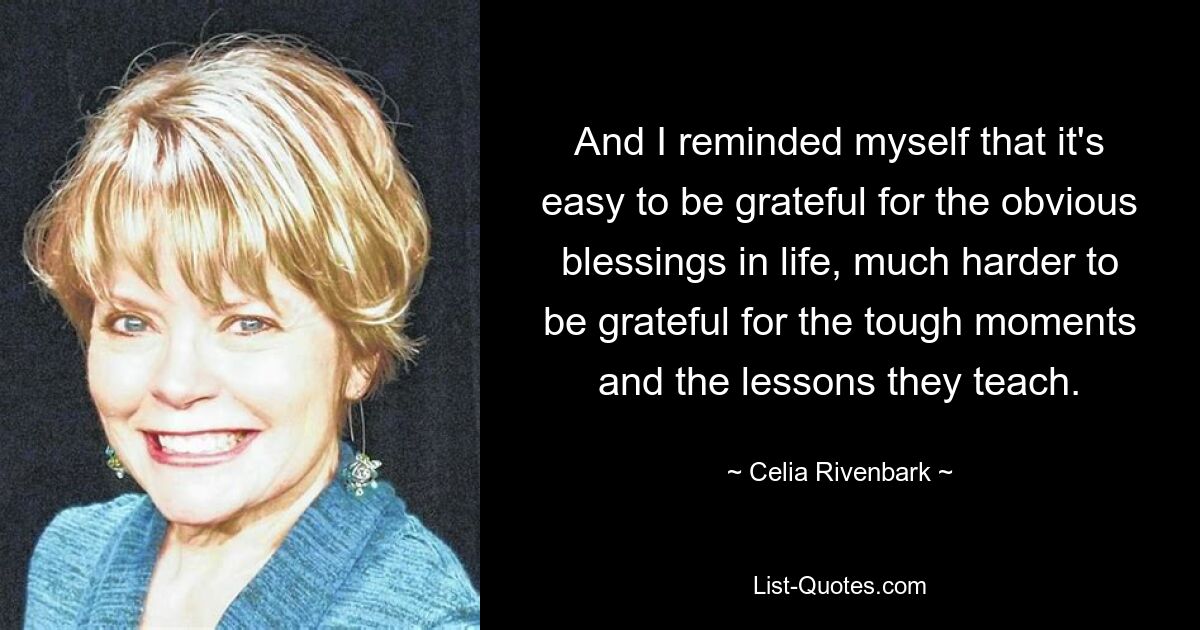 And I reminded myself that it's easy to be grateful for the obvious blessings in life, much harder to be grateful for the tough moments and the lessons they teach. — © Celia Rivenbark