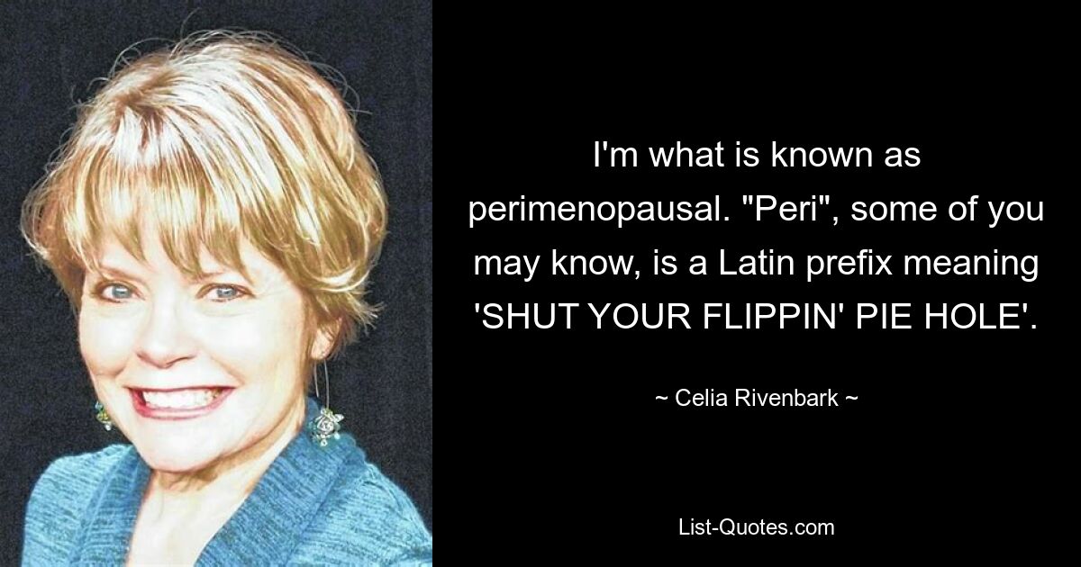 I'm what is known as perimenopausal. "Peri", some of you may know, is a Latin prefix meaning 'SHUT YOUR FLIPPIN' PIE HOLE'. — © Celia Rivenbark