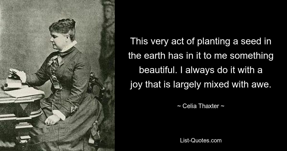 This very act of planting a seed in the earth has in it to me something beautiful. I always do it with a joy that is largely mixed with awe. — © Celia Thaxter