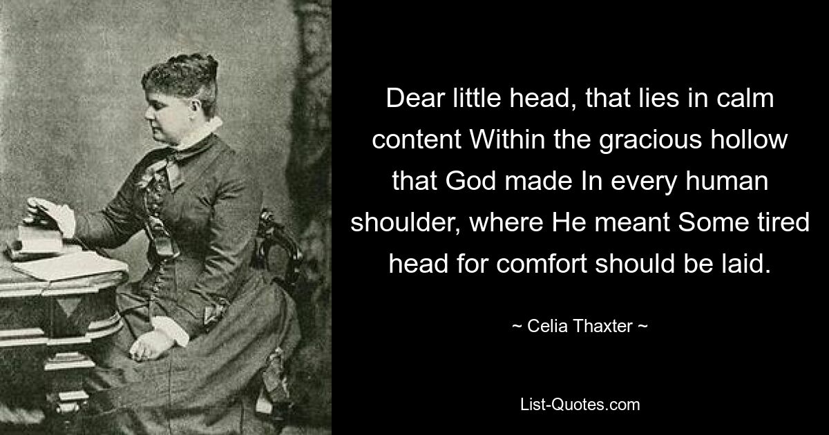 Dear little head, that lies in calm content Within the gracious hollow that God made In every human shoulder, where He meant Some tired head for comfort should be laid. — © Celia Thaxter