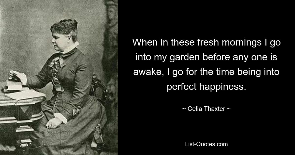 When in these fresh mornings I go into my garden before any one is awake, I go for the time being into perfect happiness. — © Celia Thaxter