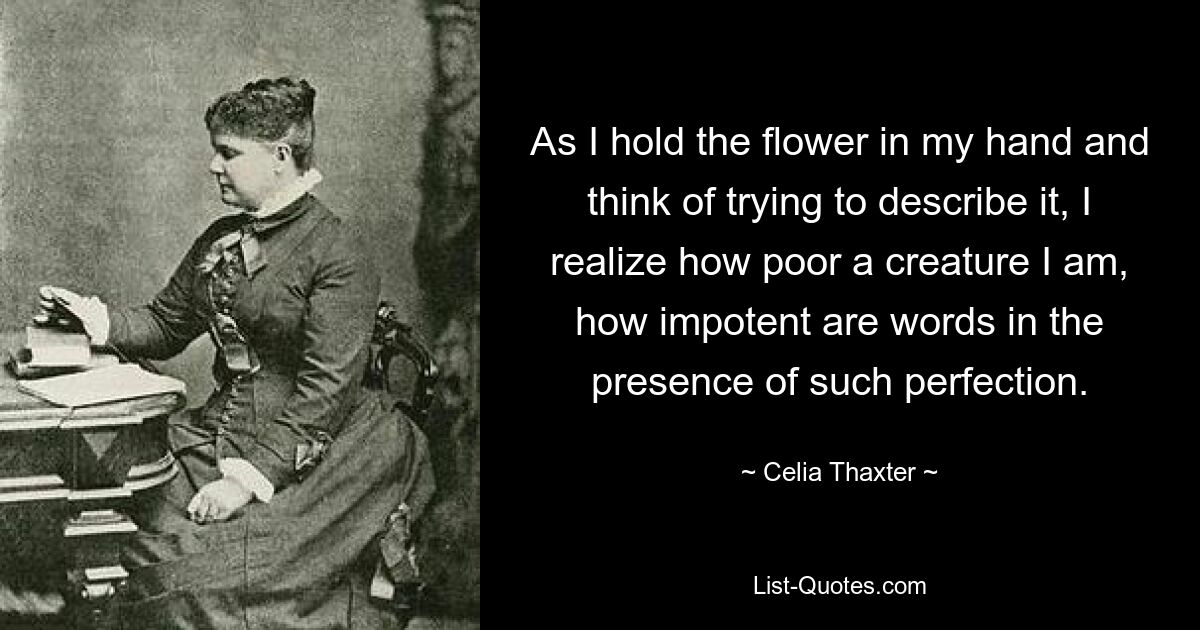 As I hold the flower in my hand and think of trying to describe it, I realize how poor a creature I am, how impotent are words in the presence of such perfection. — © Celia Thaxter