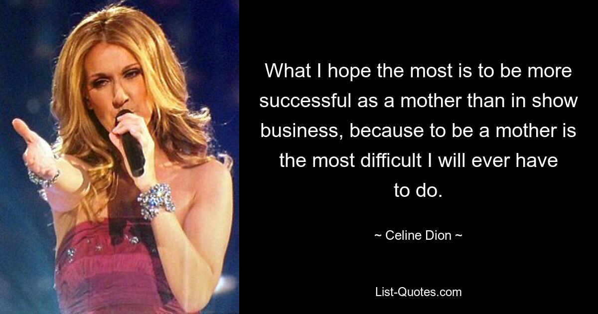 What I hope the most is to be more successful as a mother than in show business, because to be a mother is the most difficult I will ever have to do. — © Celine Dion