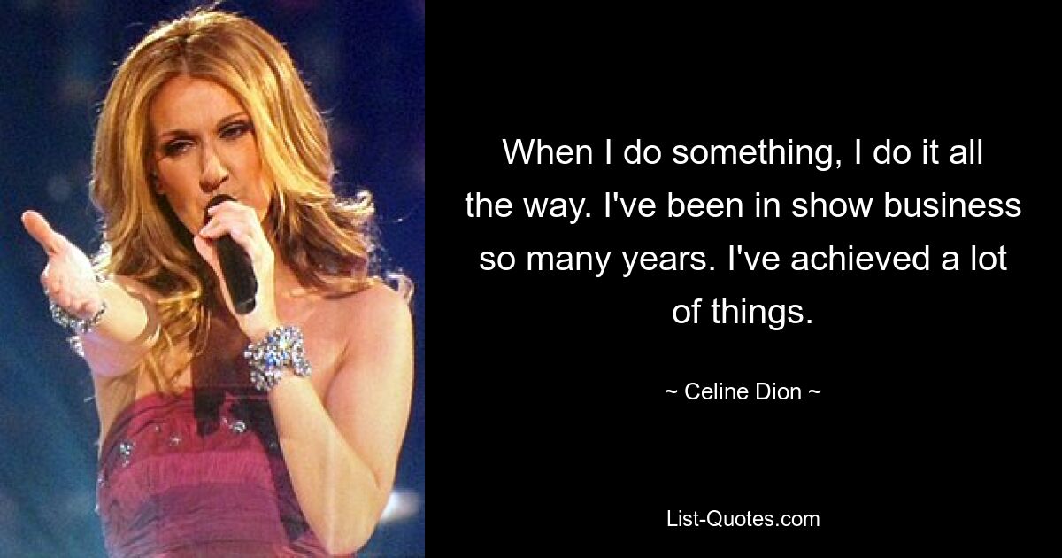 When I do something, I do it all the way. I've been in show business so many years. I've achieved a lot of things. — © Celine Dion