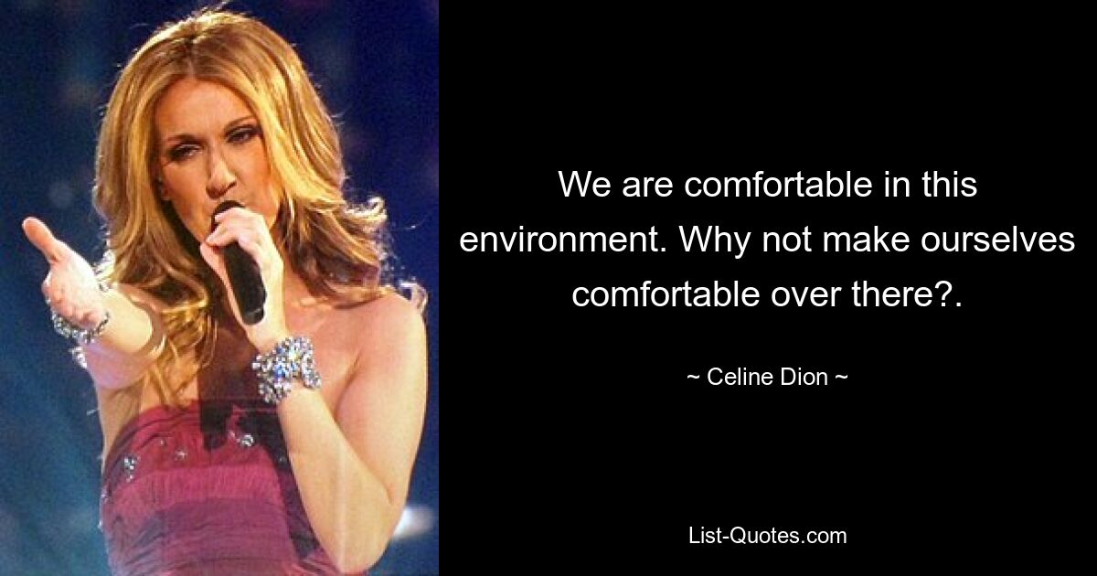 We are comfortable in this environment. Why not make ourselves comfortable over there?. — © Celine Dion