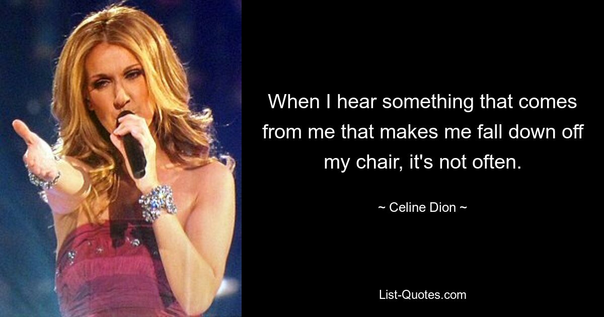 When I hear something that comes from me that makes me fall down off my chair, it's not often. — © Celine Dion