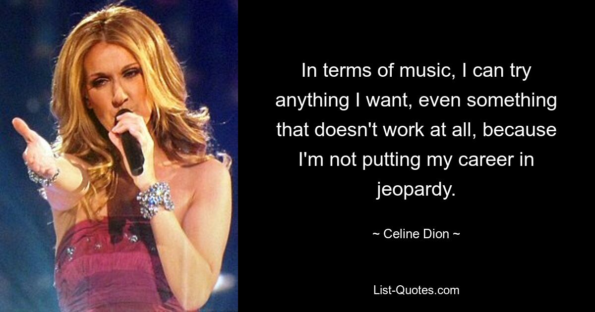 In terms of music, I can try anything I want, even something that doesn't work at all, because I'm not putting my career in jeopardy. — © Celine Dion