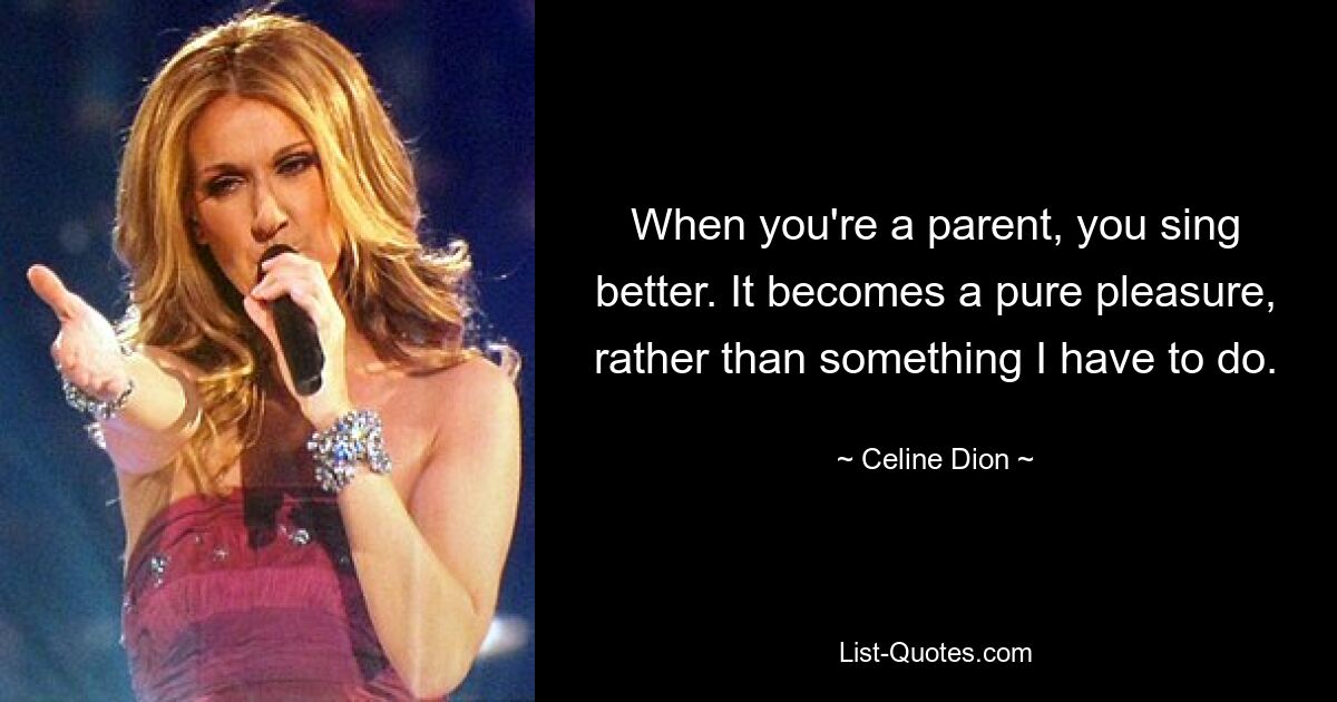 When you're a parent, you sing better. It becomes a pure pleasure, rather than something I have to do. — © Celine Dion