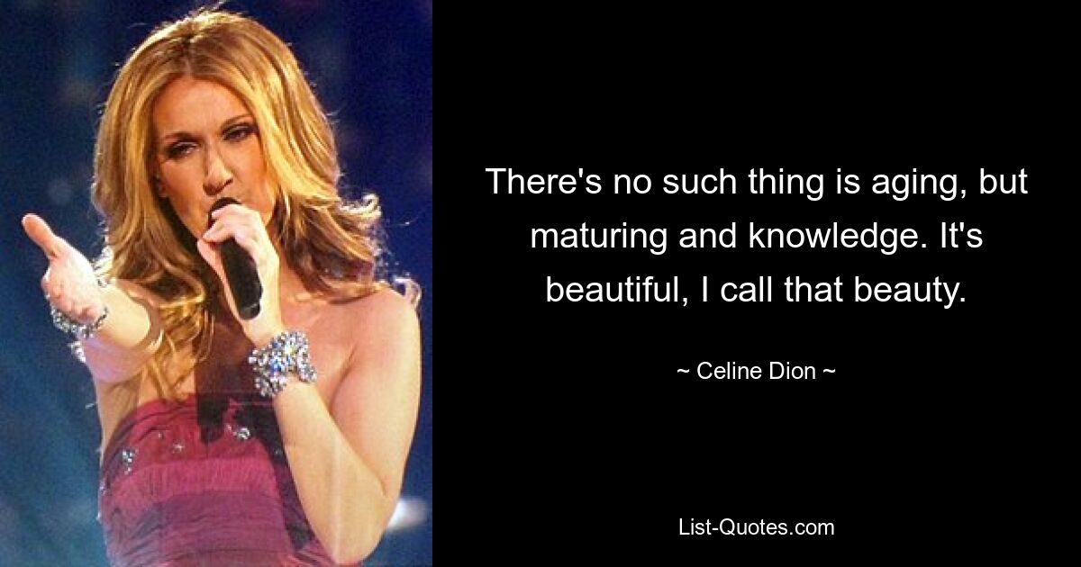 There's no such thing is aging, but maturing and knowledge. It's beautiful, I call that beauty. — © Celine Dion