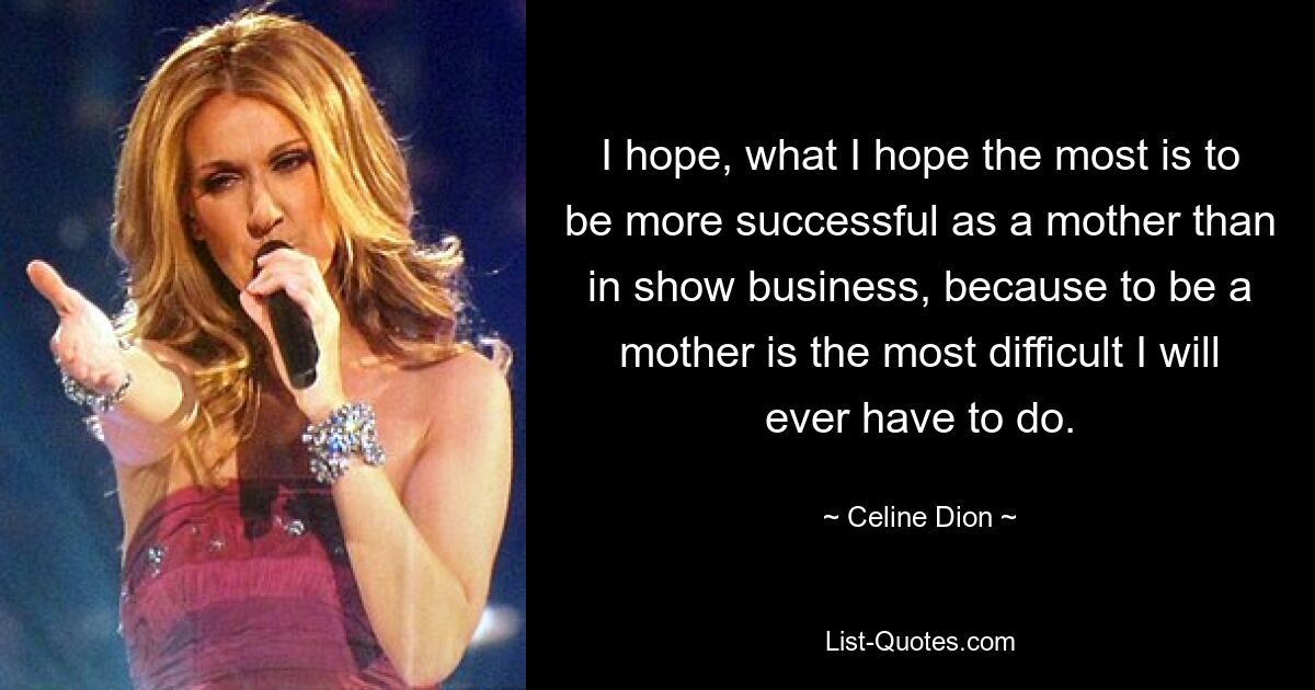 I hope, what I hope the most is to be more successful as a mother than in show business, because to be a mother is the most difficult I will ever have to do. — © Celine Dion