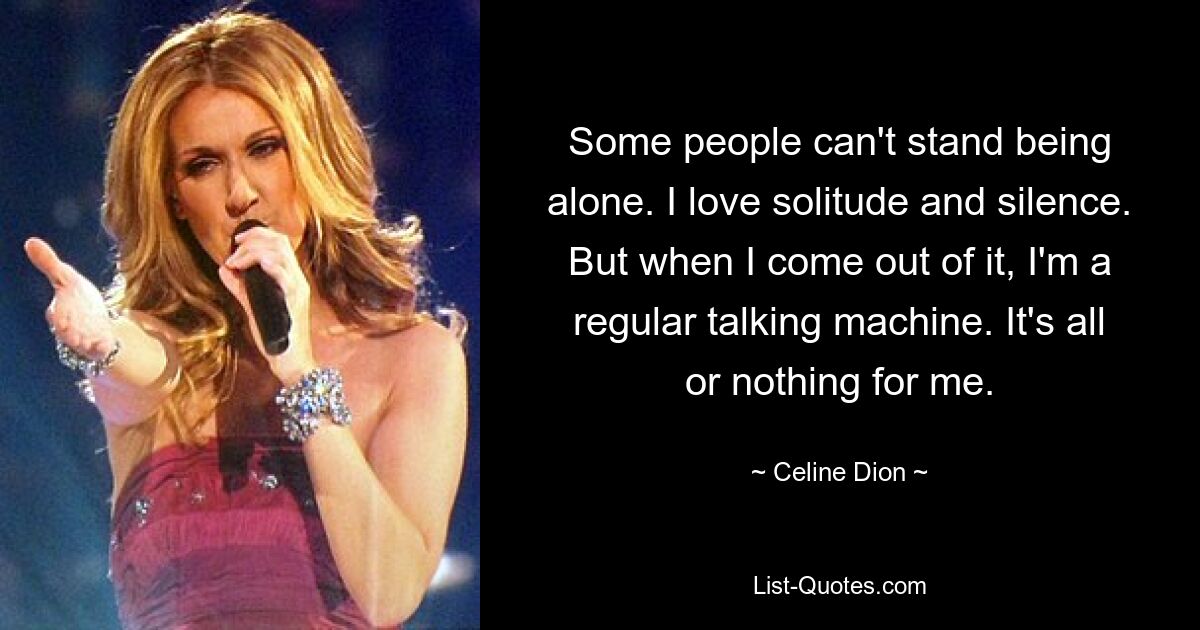 Some people can't stand being alone. I love solitude and silence. But when I come out of it, I'm a regular talking machine. It's all or nothing for me. — © Celine Dion