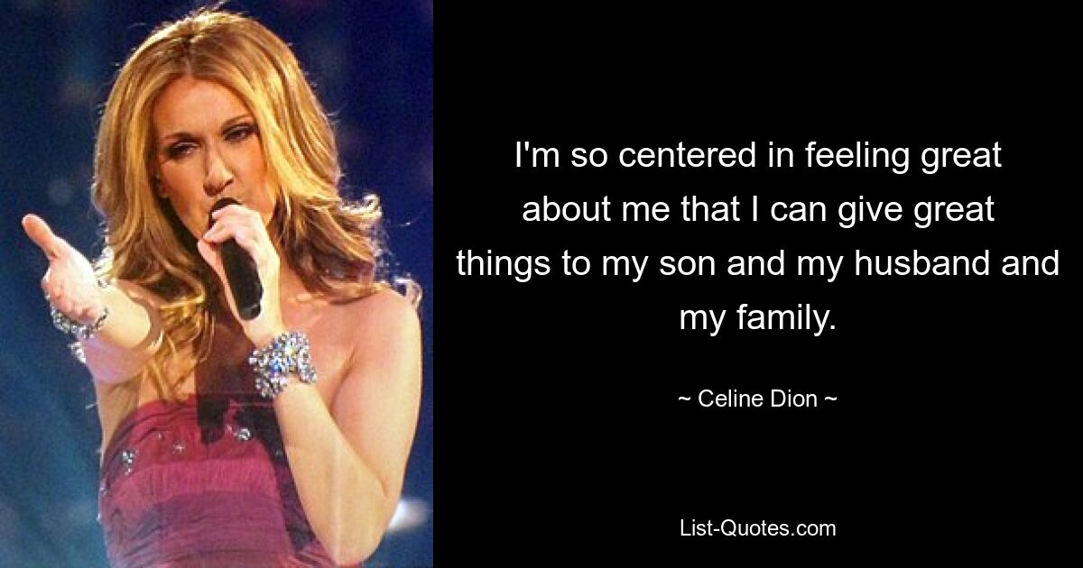 I'm so centered in feeling great about me that I can give great things to my son and my husband and my family. — © Celine Dion