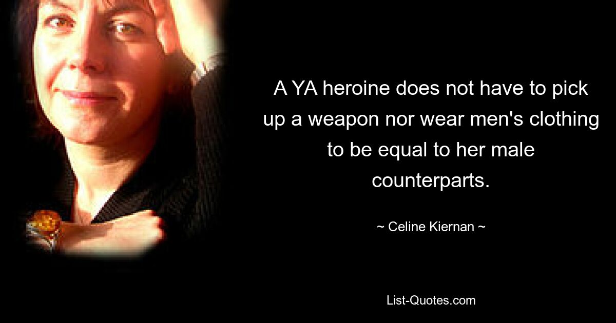 A YA heroine does not have to pick up a weapon nor wear men's clothing to be equal to her male counterparts. — © Celine Kiernan