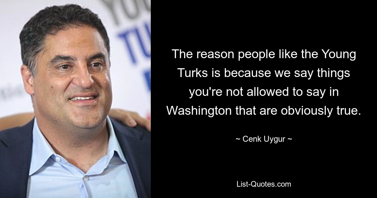 The reason people like the Young Turks is because we say things you're not allowed to say in Washington that are obviously true. — © Cenk Uygur