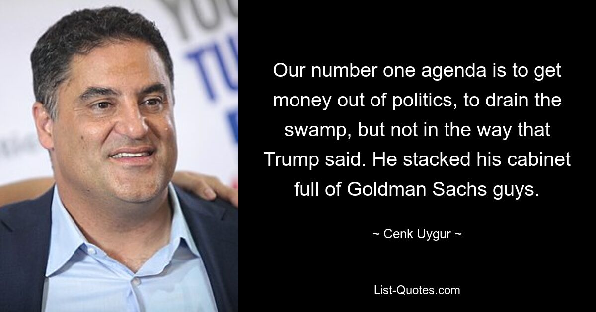 Our number one agenda is to get money out of politics, to drain the swamp, but not in the way that Trump said. He stacked his cabinet full of Goldman Sachs guys. — © Cenk Uygur