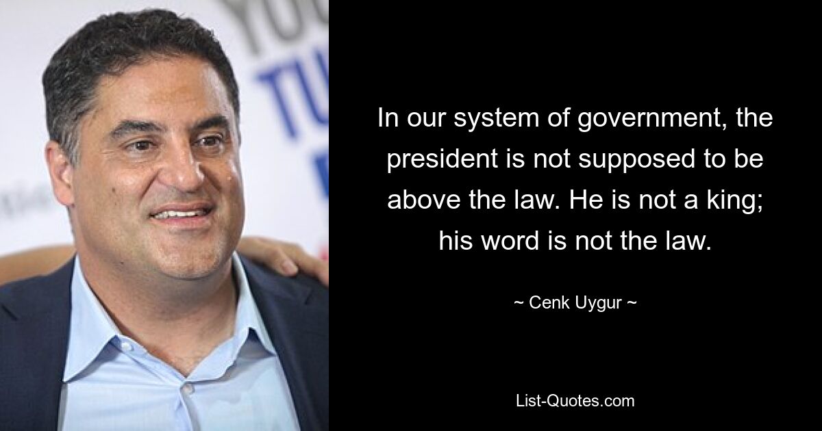 In our system of government, the president is not supposed to be above the law. He is not a king; his word is not the law. — © Cenk Uygur