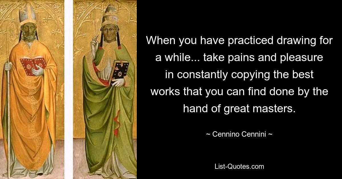 When you have practiced drawing for a while... take pains and pleasure in constantly copying the best works that you can find done by the hand of great masters. — © Cennino Cennini