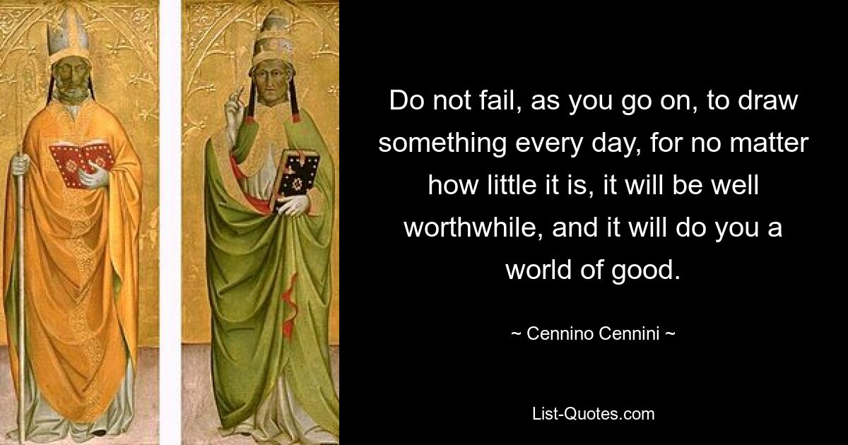 Do not fail, as you go on, to draw something every day, for no matter how little it is, it will be well worthwhile, and it will do you a world of good. — © Cennino Cennini