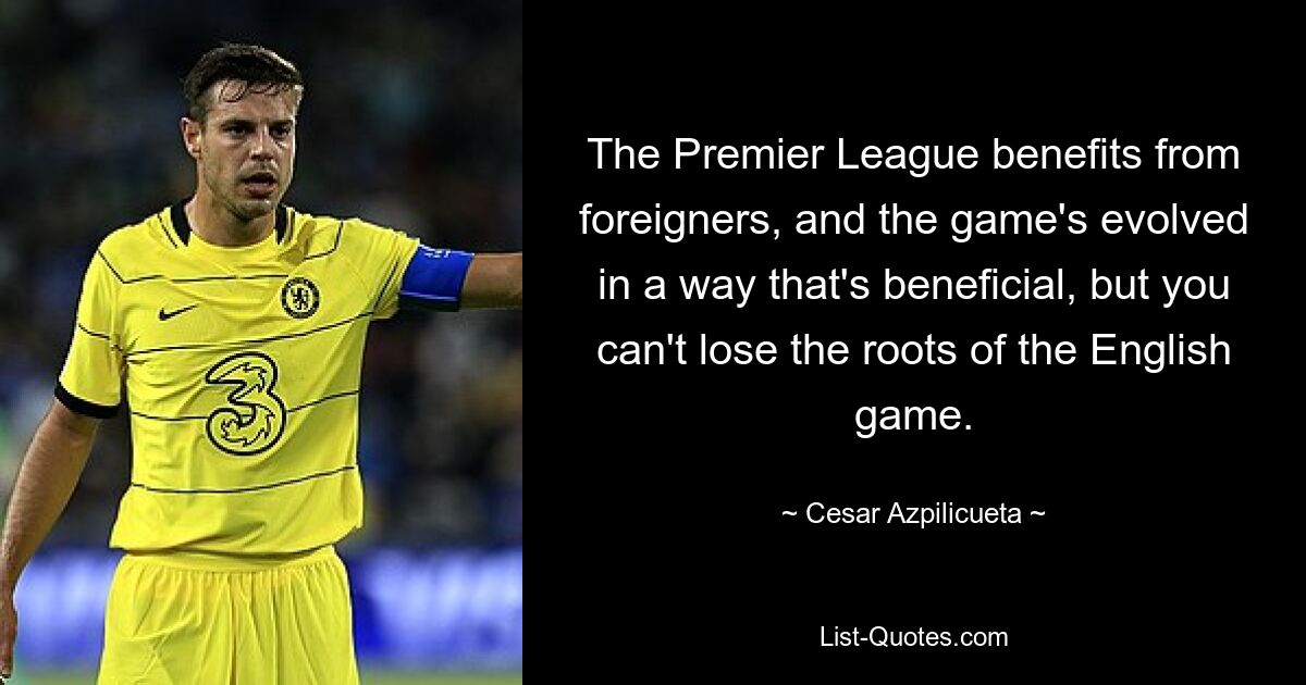 The Premier League benefits from foreigners, and the game's evolved in a way that's beneficial, but you can't lose the roots of the English game. — © Cesar Azpilicueta