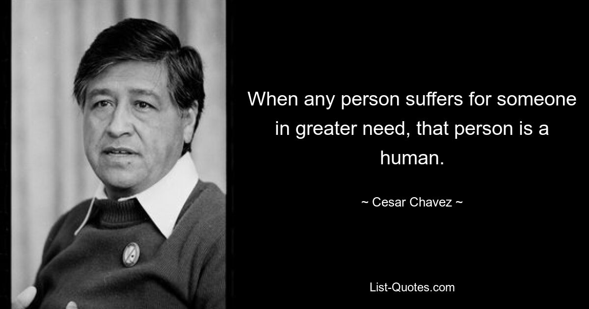 When any person suffers for someone in greater need, that person is a human. — © Cesar Chavez